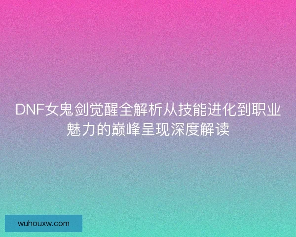 DNF女鬼剑觉醒全解析从技能进化到职业魅力的巅峰呈现深度解读