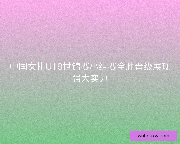中国女排U19世锦赛小组赛全胜晋级展现强大实力