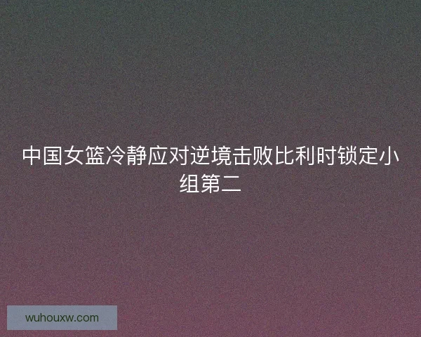 中国女篮冷静应对逆境击败比利时锁定小组第二